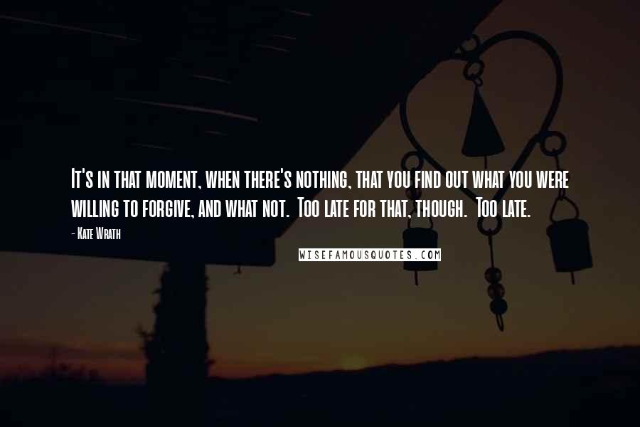 Kate Wrath quotes: It's in that moment, when there's nothing, that you find out what you were willing to forgive, and what not. Too late for that, though. Too late.