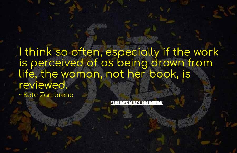 Kate Zambreno quotes: I think so often, especially if the work is perceived of as being drawn from life, the woman, not her book, is reviewed. Kate Zambreno quotes: I think so often, especially if the work is perceived of as being drawn from life, the woman, not her book, is reviewed.