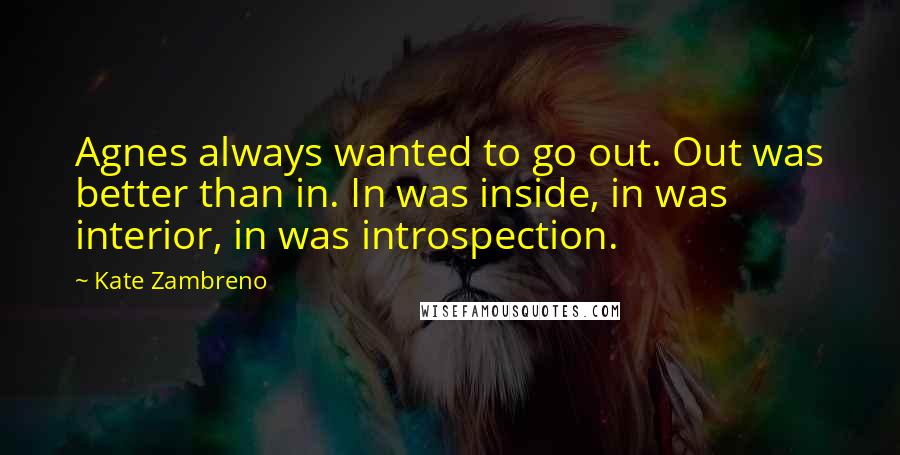 Kate Zambreno quotes: Agnes always wanted to go out. Out was better than in. In was inside, in was interior, in was introspection. Kate Zambreno quotes: Agnes always wanted to go out. Out was better than in. In was inside, in was interior, in was introspection.