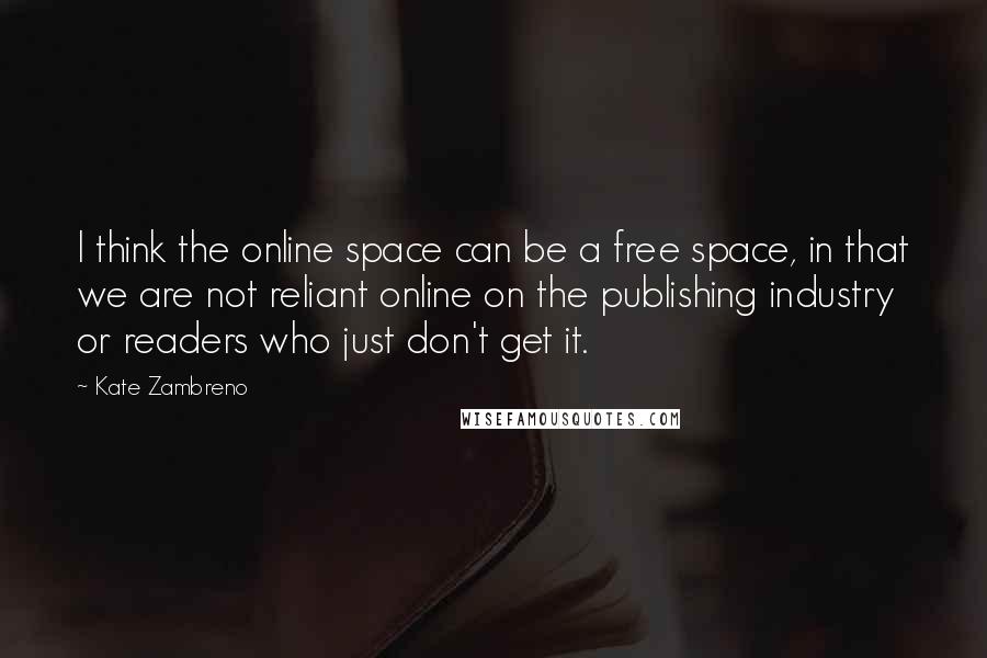 Kate Zambreno quotes: I think the online space can be a free space, in that we are not reliant online on the publishing industry or readers who just don't get it. Kate Zambreno quotes: I think the online space can be a free space, in that we are not reliant online on the publishing industry or readers who just don't get it.