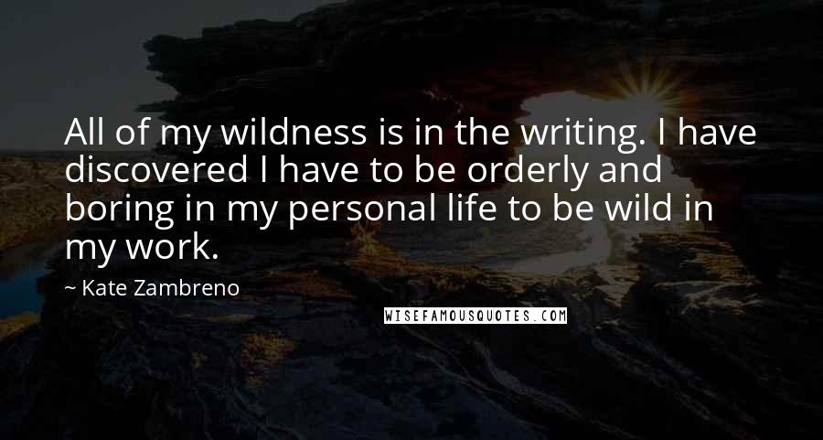 Kate Zambreno quotes: All of my wildness is in the writing. I have discovered I have to be orderly and boring in my personal life to be wild in my work.