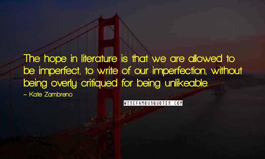 Kate Zambreno quotes: The hope in literature is that we are allowed to be imperfect, to write of our imperfection, without being overly critiqued for being unlikeable. Kate Zambreno quotes: The hope in literature is that we are allowed to be imperfect, to write of our imperfection, without being overly critiqued for being unlikeable.