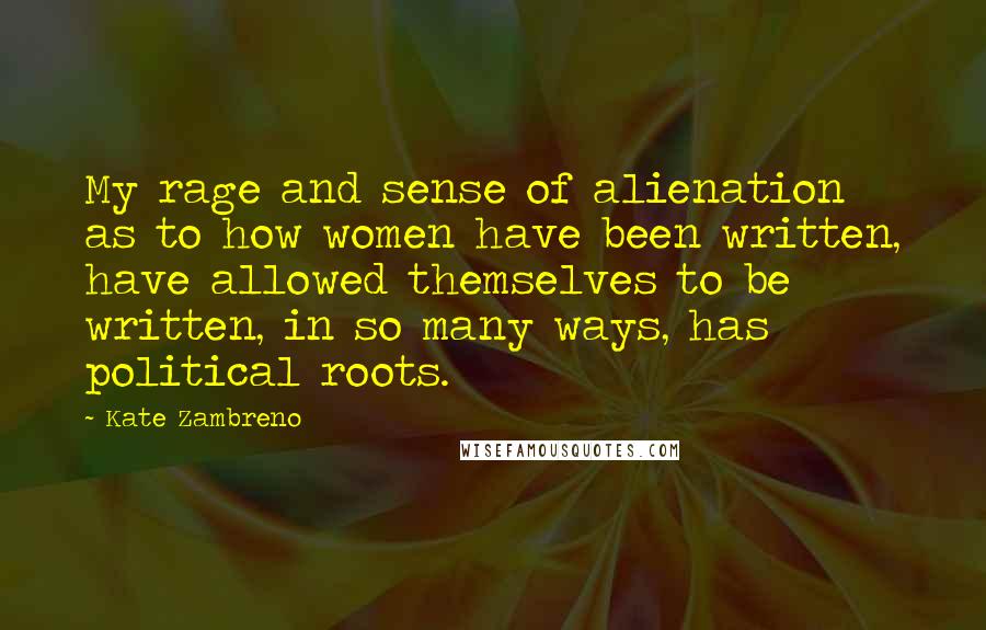 Kate Zambreno quotes: My rage and sense of alienation as to how women have been written, have allowed themselves to be written, in so many ways, has political roots.