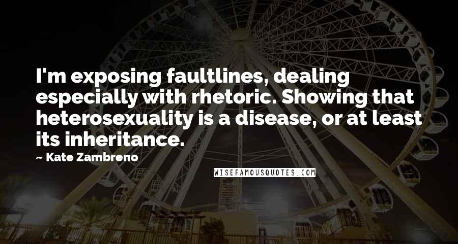 Kate Zambreno quotes: I'm exposing faultlines, dealing especially with rhetoric. Showing that heterosexuality is a disease, or at least its inheritance. Kate Zambreno quotes: I'm exposing faultlines, dealing especially with rhetoric. Showing that heterosexuality is a disease, or at least its inheritance.