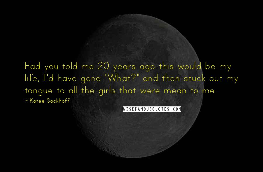 Katee Sackhoff quotes: Had you told me 20 years ago this would be my life, I'd have gone "What?" and then stuck out my tongue to all the girls that were mean to