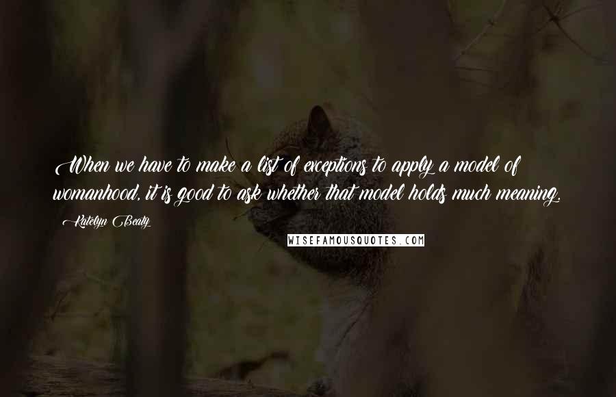 Katelyn Beaty quotes: When we have to make a list of exceptions to apply a model of womanhood, it is good to ask whether that model holds much meaning.