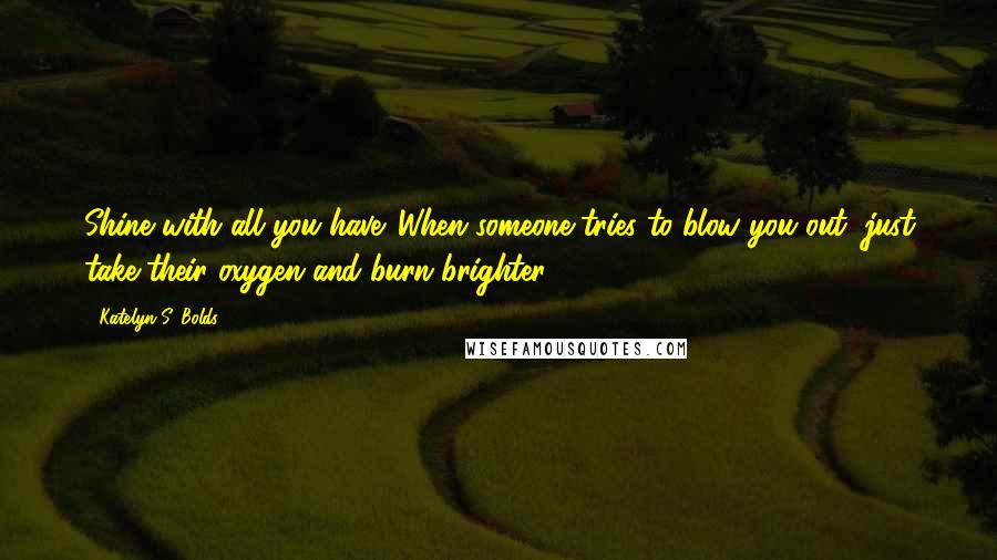 Katelyn S. Bolds quotes: Shine with all you have. When someone tries to blow you out, just take their oxygen and burn brighter.