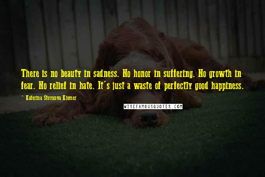 Katerina Stoykova Klemer quotes: There is no beauty in sadness. No honor in suffering. No growth in fear. No relief in hate. It's just a waste of perfectly good happiness.