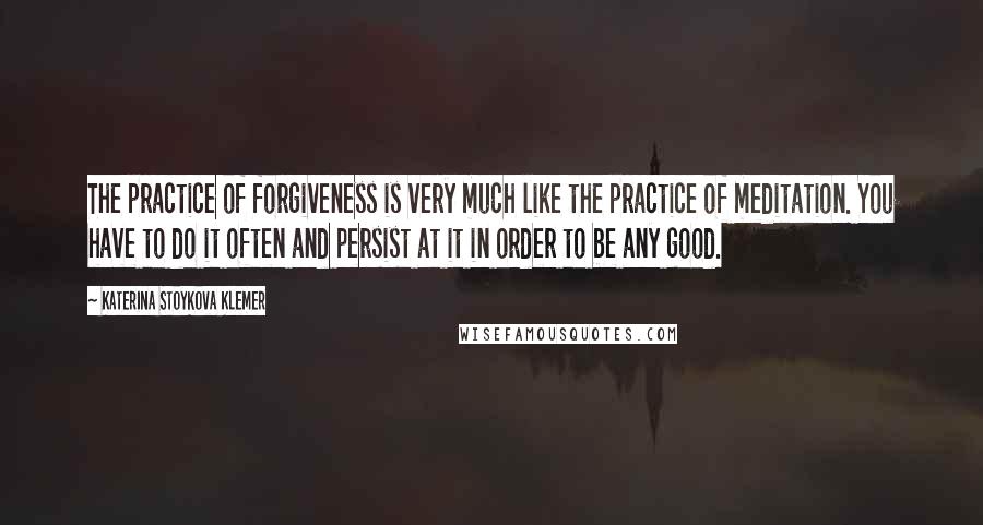 Katerina Stoykova Klemer quotes: The practice of forgiveness is very much like the practice of meditation. You have to do it often and persist at it in order to be any good. Katerina Stoykova Klemer quotes: The practice of forgiveness is very much like the practice of meditation. You have to do it often and persist at it in order to be any good.