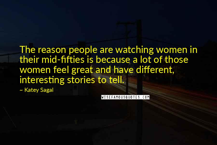 Katey Sagal quotes: The reason people are watching women in their mid-fifties is because a lot of those women feel great and have different, interesting stories to tell. Katey Sagal quotes: The reason people are watching women in their mid-fifties is because a lot of those women feel great and have different, interesting stories to tell.