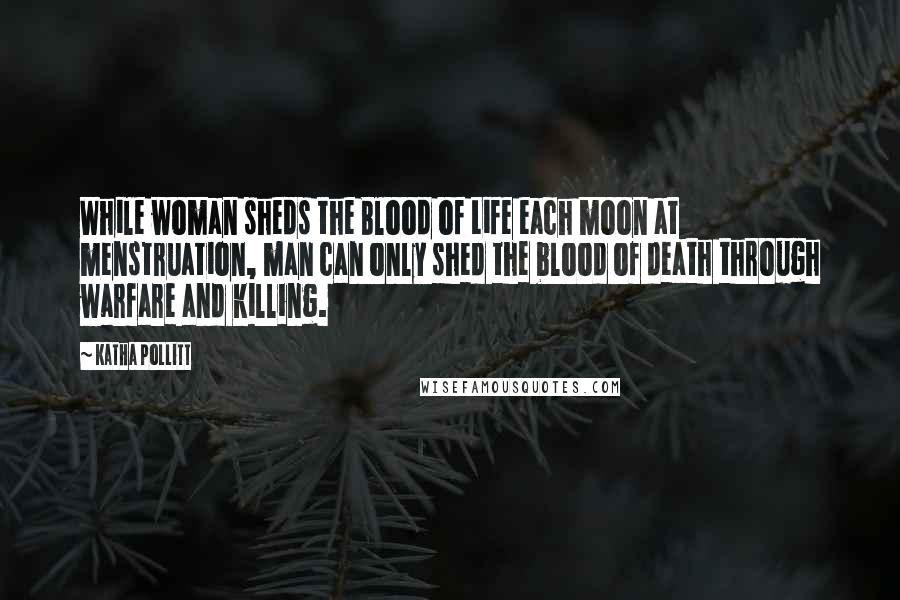 Katha Pollitt quotes: While woman sheds the Blood of Life each moon at menstruation, man can only shed the blood of death through warfare and killing.