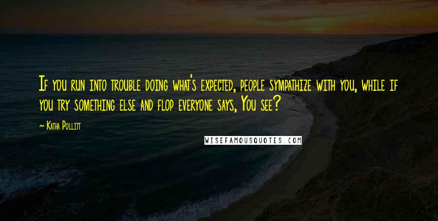 Katha Pollitt quotes: If you run into trouble doing what's expected, people sympathize with you, while if you try something else and flop everyone says, You see?