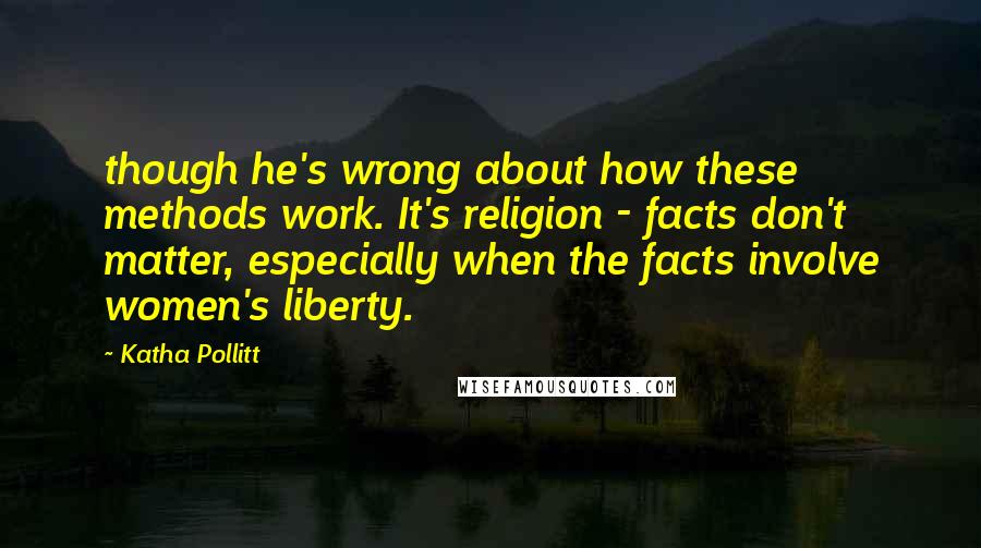 Katha Pollitt quotes: though he's wrong about how these methods work. It's religion - facts don't matter, especially when the facts involve women's liberty.