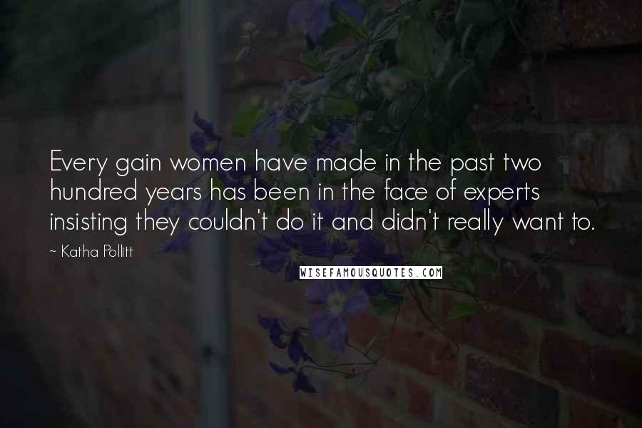 Katha Pollitt quotes: Every gain women have made in the past two hundred years has been in the face of experts insisting they couldn't do it and didn't really want to.