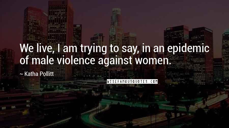 Katha Pollitt quotes: We live, I am trying to say, in an epidemic of male violence against women.