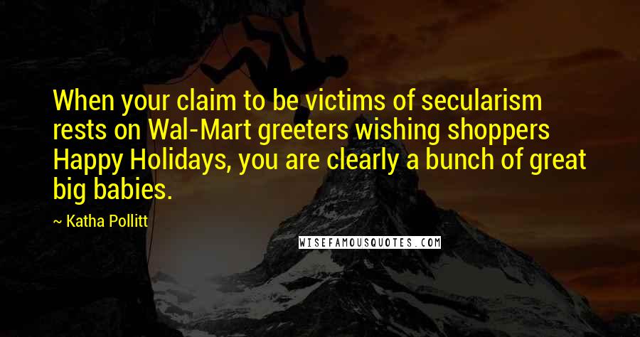 Katha Pollitt quotes: When your claim to be victims of secularism rests on Wal-Mart greeters wishing shoppers Happy Holidays, you are clearly a bunch of great big babies.
