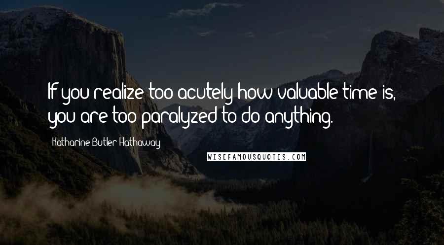 Katharine Butler Hathaway quotes: If you realize too acutely how valuable time is, you are too paralyzed to do anything.