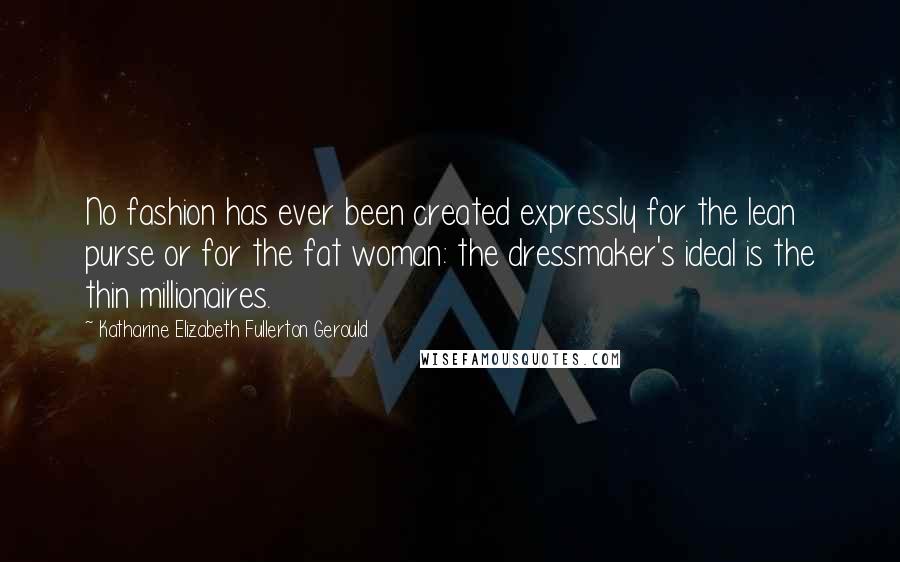 Katharine Elizabeth Fullerton Gerould quotes: No fashion has ever been created expressly for the lean purse or for the fat woman: the dressmaker's ideal is the thin millionaires. Katharine Elizabeth Fullerton Gerould quotes: No fashion has ever been created expressly for the lean purse or for the fat woman: the dressmaker's ideal is the thin millionaires.