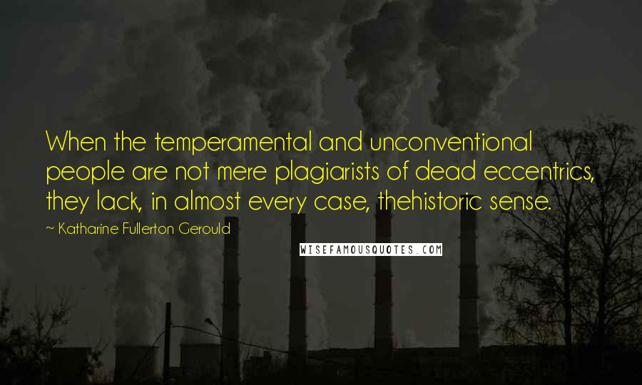 Katharine Fullerton Gerould quotes: When the temperamental and unconventional people are not mere plagiarists of dead eccentrics, they lack, in almost every case, thehistoric sense. Katharine Fullerton Gerould quotes: When the temperamental and unconventional people are not mere plagiarists of dead eccentrics, they lack, in almost every case, thehistoric sense.
