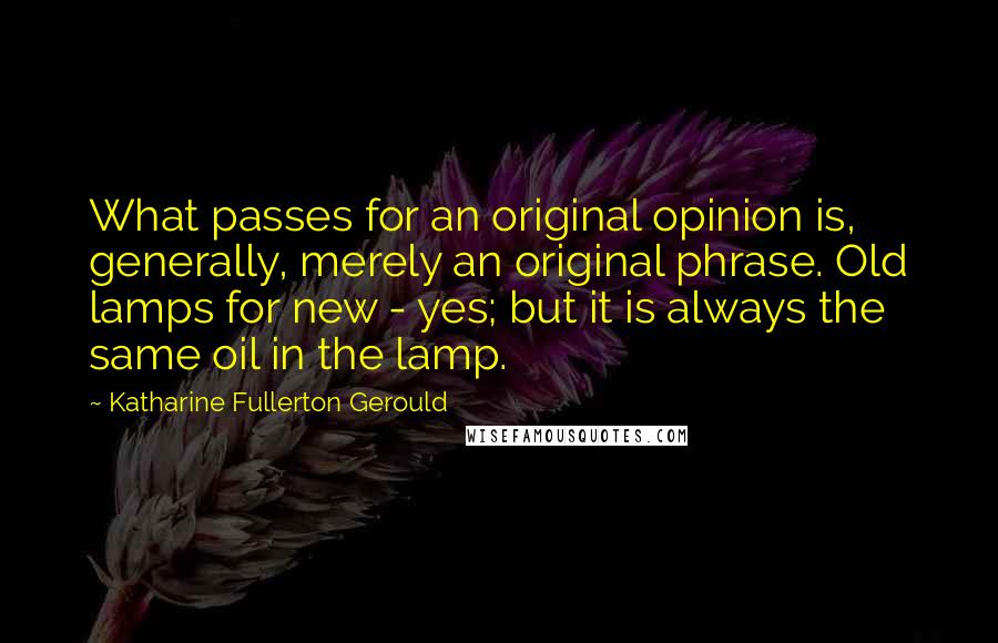 Katharine Fullerton Gerould quotes: What passes for an original opinion is, generally, merely an original phrase. Old lamps for new - yes; but it is always the same oil in the lamp. Katharine Fullerton Gerould quotes: What passes for an original opinion is, generally, merely an original phrase. Old lamps for new - yes; but it is always the same oil in the lamp.
