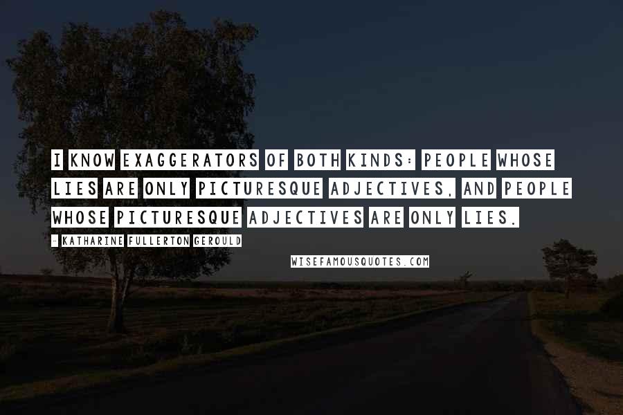 Katharine Fullerton Gerould quotes: I know exaggerators of both kinds: people whose lies are only picturesque adjectives, and people whose picturesque adjectives are only lies. Katharine Fullerton Gerould quotes: I know exaggerators of both kinds: people whose lies are only picturesque adjectives, and people whose picturesque adjectives are only lies.