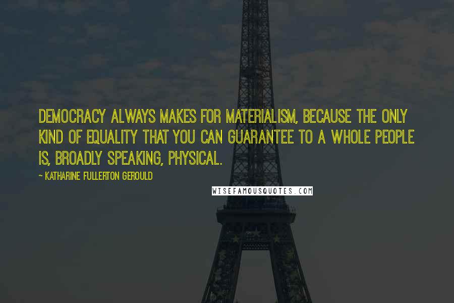 Katharine Fullerton Gerould quotes: Democracy always makes for materialism, because the only kind of equality that you can guarantee to a whole people is, broadly speaking, physical. Katharine Fullerton Gerould quotes: Democracy always makes for materialism, because the only kind of equality that you can guarantee to a whole people is, broadly speaking, physical.
