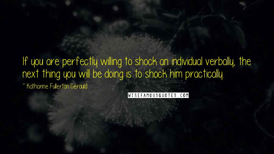 Katharine Fullerton Gerould quotes: If you are perfectly willing to shock an individual verbally, the next thing you will be doing is to shock him practically. Katharine Fullerton Gerould quotes: If you are perfectly willing to shock an individual verbally, the next thing you will be doing is to shock him practically.