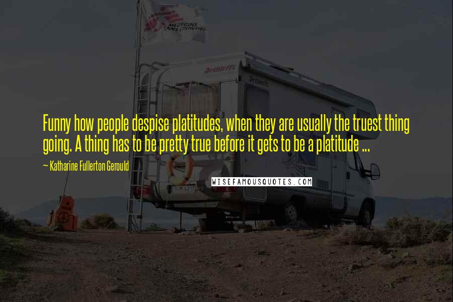 Katharine Fullerton Gerould quotes: Funny how people despise platitudes, when they are usually the truest thing going. A thing has to be pretty true before it gets to be a platitude ... Katharine Fullerton Gerould quotes: Funny how people despise platitudes, when they are usually the truest thing going. A thing has to be pretty true before it gets to be a platitude ...