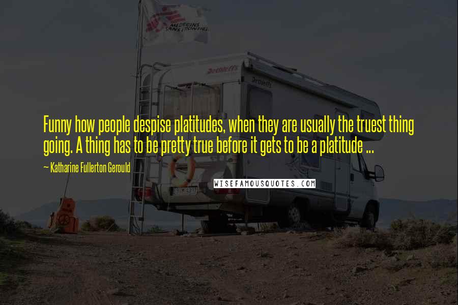 Katharine Fullerton Gerould quotes: Funny how people despise platitudes, when they are usually the truest thing going. A thing has to be pretty true before it gets to be a platitude ...