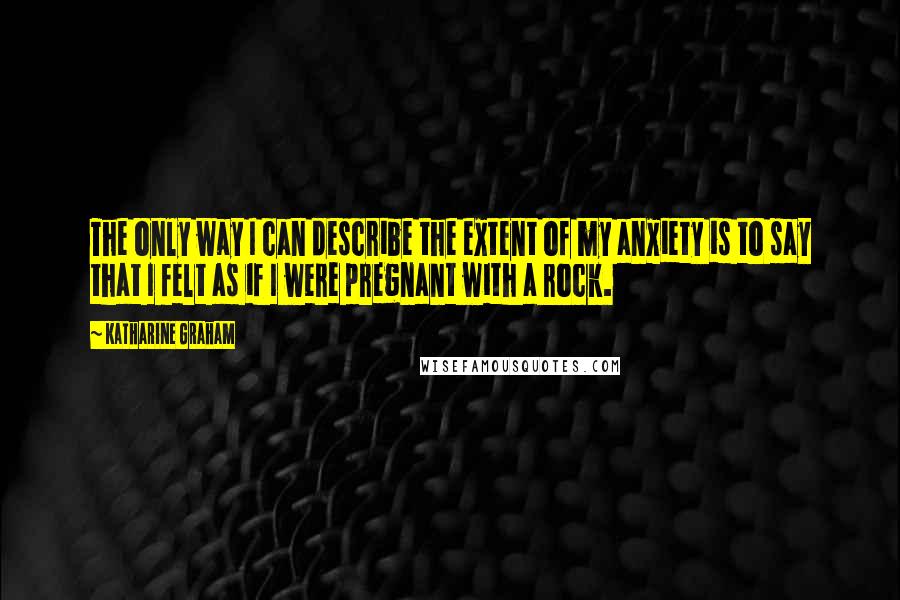 Katharine Graham quotes: The only way I can describe the extent of my anxiety is to say that I felt as if I were pregnant with a rock.