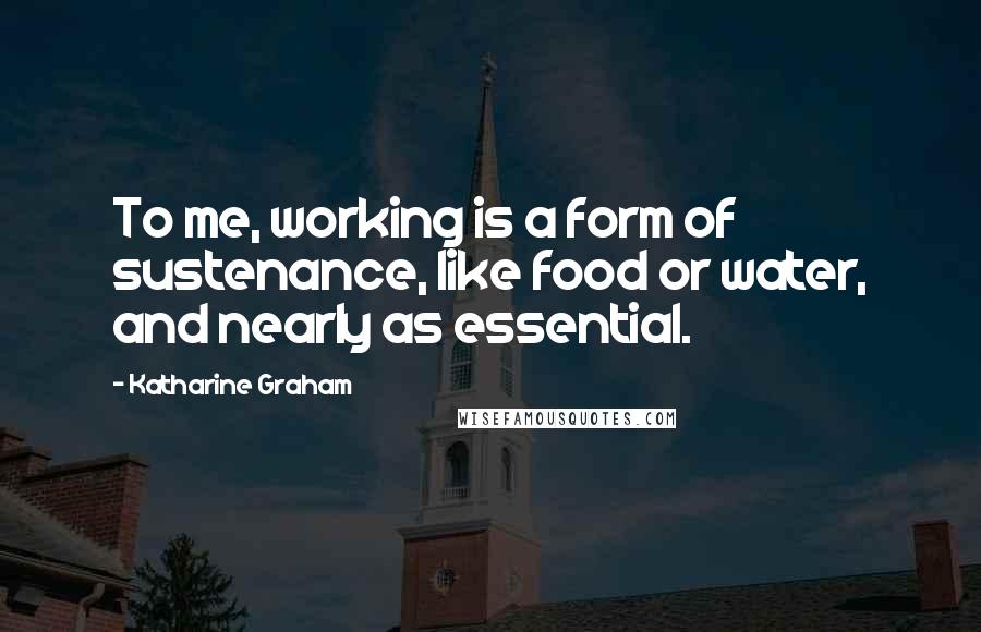 Katharine Graham quotes: To me, working is a form of sustenance, like food or water, and nearly as essential.