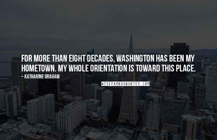 Katharine Graham quotes: For more than eight decades, Washington has been my hometown. My whole orientation is toward this place.