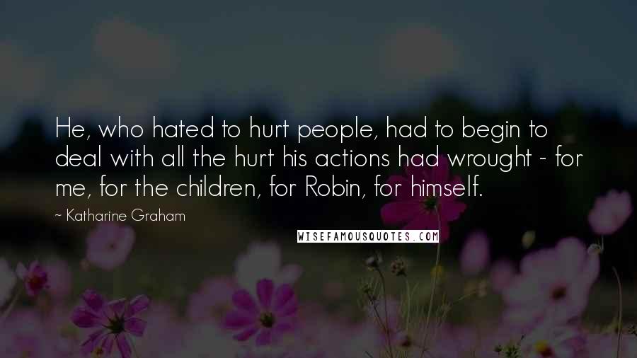 Katharine Graham quotes: He, who hated to hurt people, had to begin to deal with all the hurt his actions had wrought - for me, for the children, for Robin, for himself.