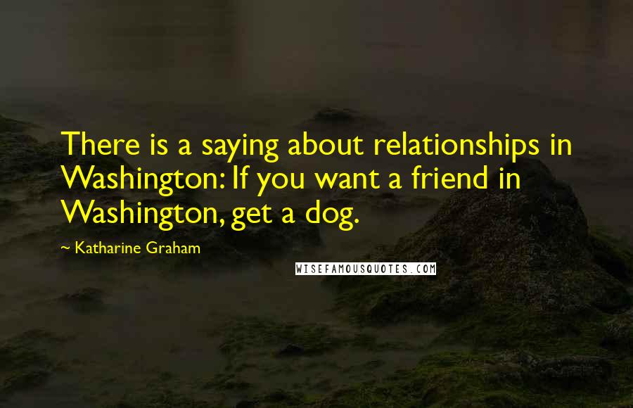 Katharine Graham quotes: There is a saying about relationships in Washington: If you want a friend in Washington, get a dog.