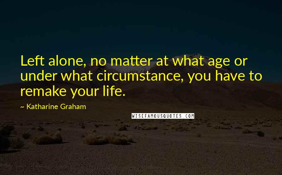 Katharine Graham quotes: Left alone, no matter at what age or under what circumstance, you have to remake your life.