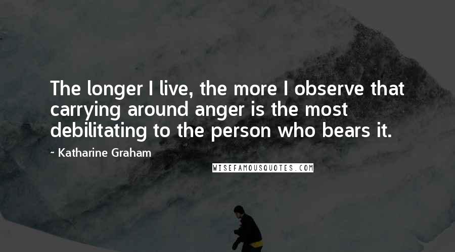 Katharine Graham quotes: The longer I live, the more I observe that carrying around anger is the most debilitating to the person who bears it.