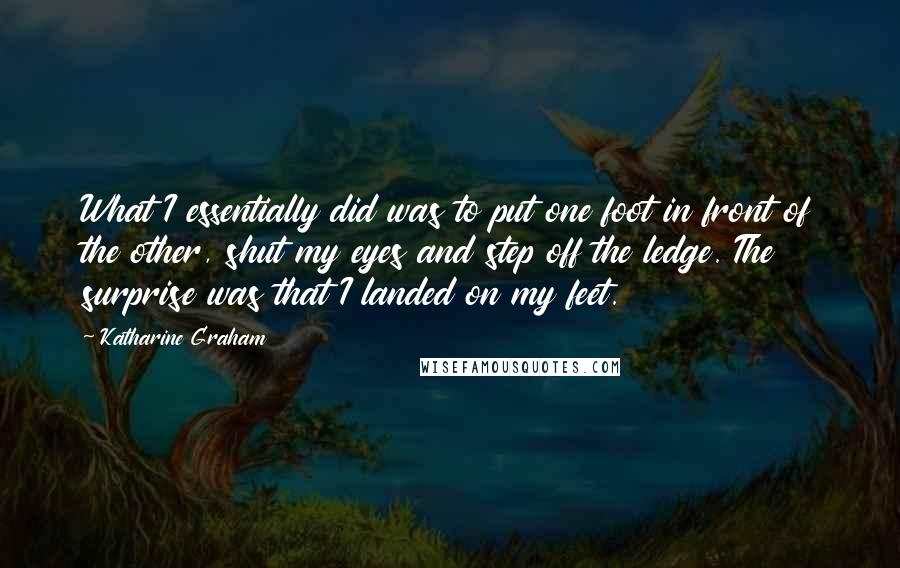 Katharine Graham quotes: What I essentially did was to put one foot in front of the other, shut my eyes and step off the ledge. The surprise was that I landed on my