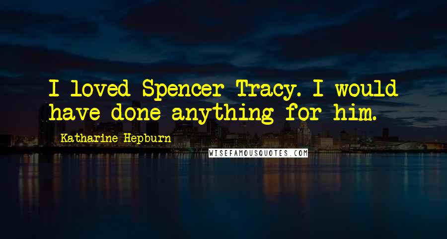 Katharine Hepburn quotes: I loved Spencer Tracy. I would have done anything for him.