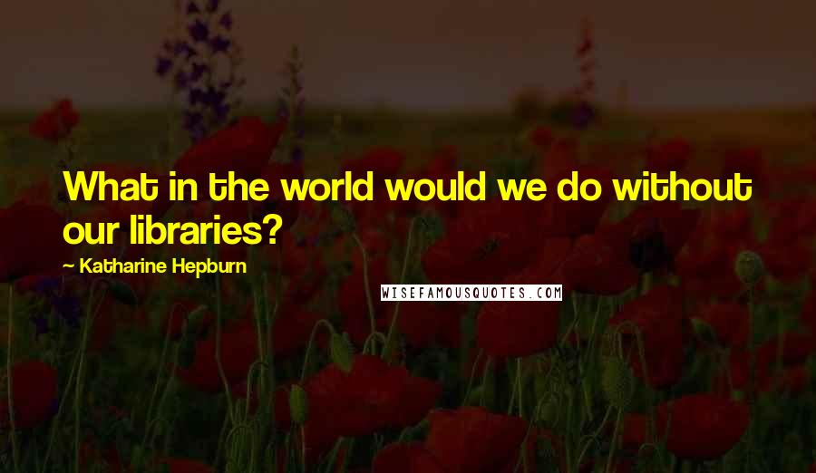 Katharine Hepburn quotes: What in the world would we do without our libraries?