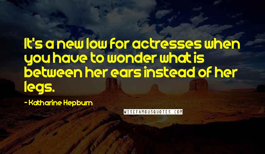 Katharine Hepburn quotes: It's a new low for actresses when you have to wonder what is between her ears instead of her legs.