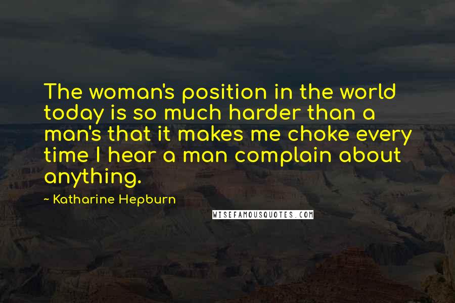 Katharine Hepburn quotes: The woman's position in the world today is so much harder than a man's that it makes me choke every time I hear a man complain about anything.