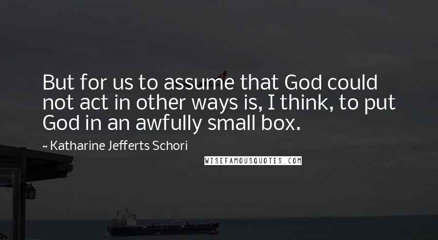 Katharine Jefferts Schori quotes: But for us to assume that God could not act in other ways is, I think, to put God in an awfully small box. Katharine Jefferts Schori quotes: But for us to assume that God could not act in other ways is, I think, to put God in an awfully small box.