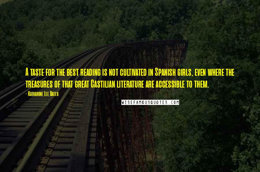 Katharine Lee Bates quotes: A taste for the best reading is not cultivated in Spanish girls, even where the treasures of that great Castilian literature are accessible to them. Katharine Lee Bates quotes: A taste for the best reading is not cultivated in Spanish girls, even where the treasures of that great Castilian literature are accessible to them.