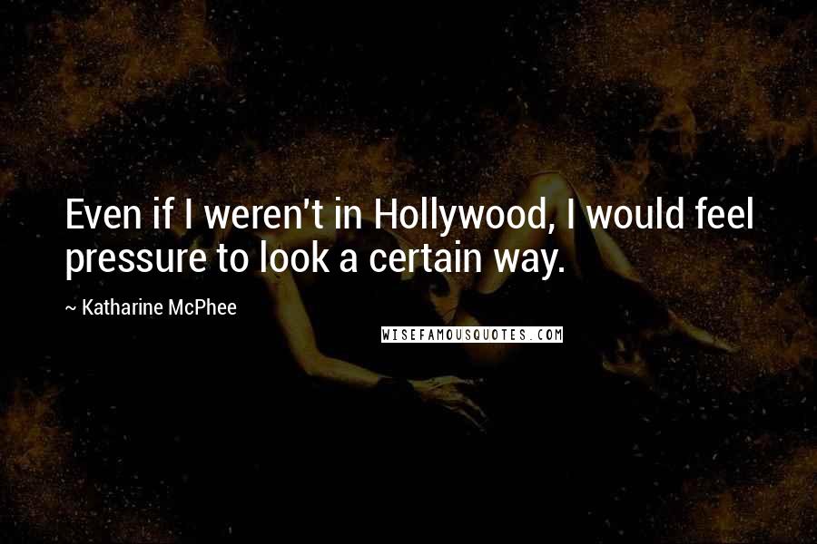 Katharine McPhee quotes: Even if I weren't in Hollywood, I would feel pressure to look a certain way.