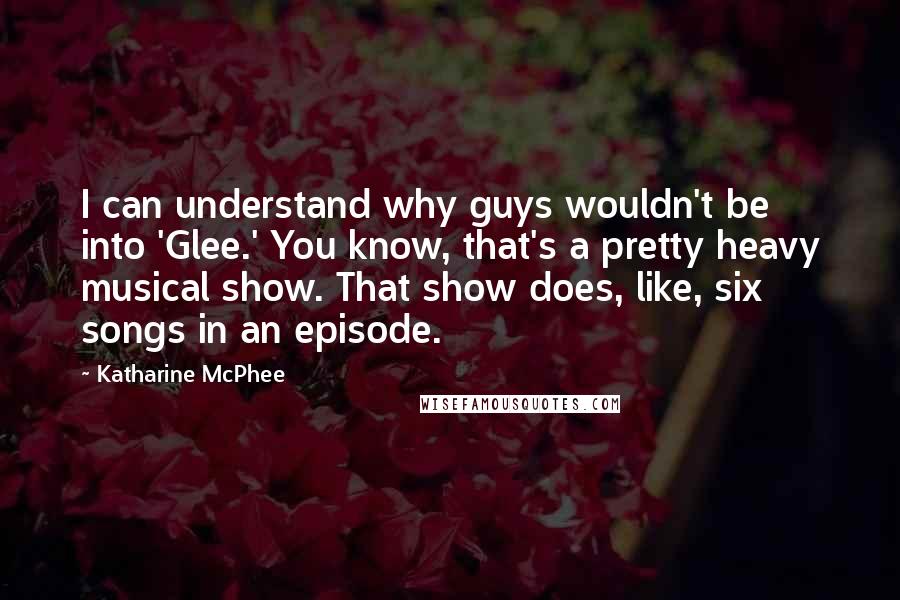 Katharine McPhee quotes: I can understand why guys wouldn't be into 'Glee.' You know, that's a pretty heavy musical show. That show does, like, six songs in an episode.