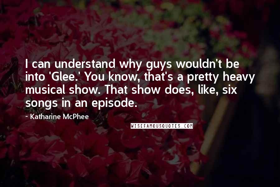 Katharine McPhee quotes: I can understand why guys wouldn't be into 'Glee.' You know, that's a pretty heavy musical show. That show does, like, six songs in an episode. Katharine McPhee quotes: I can understand why guys wouldn't be into 'Glee.' You know, that's a pretty heavy musical show. That show does, like, six songs in an episode.