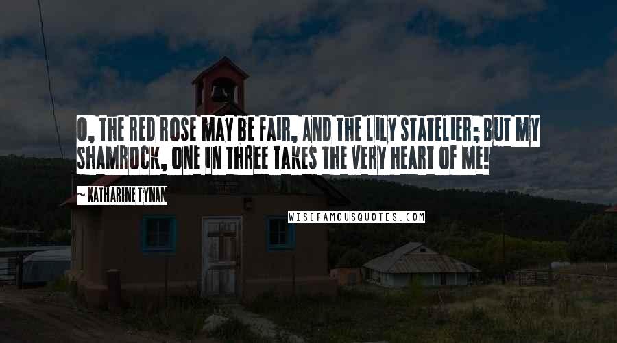 Katharine Tynan quotes: O, the red rose may be fair, And the lily statelier; But my shamrock, one in three Takes the very heart of me!