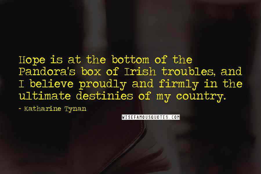 Katharine Tynan quotes: Hope is at the bottom of the Pandora's box of Irish troubles, and I believe proudly and firmly in the ultimate destinies of my country.