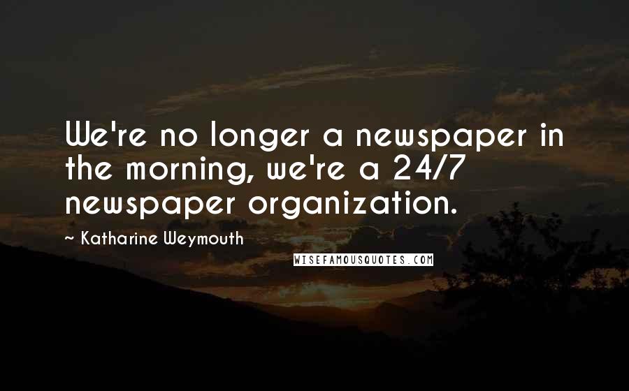 Katharine Weymouth quotes: We're no longer a newspaper in the morning, we're a 24/7 newspaper organization.