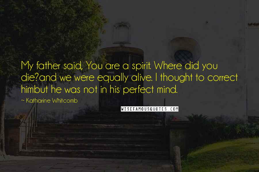 Katharine Whitcomb quotes: My father said, You are a spirit. Where did you die?and we were equally alive. I thought to correct himbut he was not in his perfect mind.